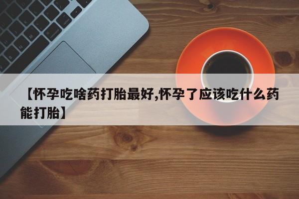 买流产药的联系方式【怀孕吃啥药打胎最好,怀孕了应该吃什么药能打胎】