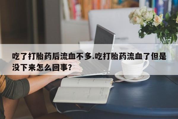 买流产药的联系方式吃了打胎药后流血不多.吃打胎药流血了但是没下来怎么回事?
