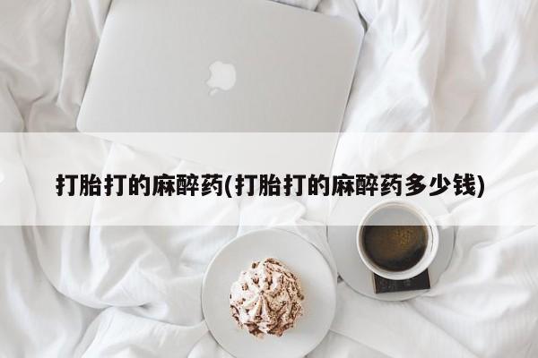 买流产药的联系方式打胎打的麻醉药(打胎打的麻醉药多少钱)
