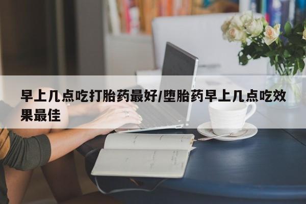 买流产药的联系方式早上几点吃打胎药最好/堕胎药早上几点吃效果最佳