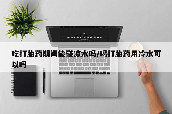买流产药的联系方式吃打胎药期间能碰凉水吗/喝打胎药用冷水可以吗