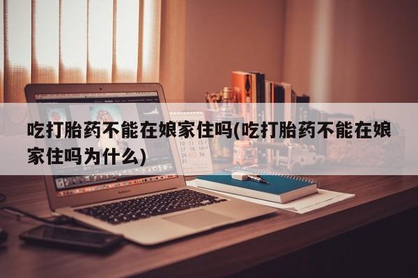 买流产药的联系方式吃打胎药不能在娘家住吗(吃打胎药不能在娘家住吗为什么)