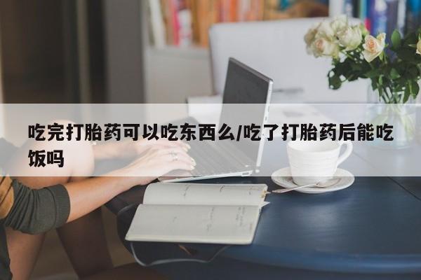买流产药的联系方式吃完打胎药可以吃东西么/吃了打胎药后能吃饭吗