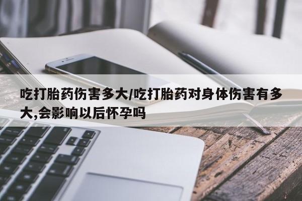 买流产药的联系方式吃打胎药伤害多大/吃打胎药对身体伤害有多大,会影响以后怀孕吗