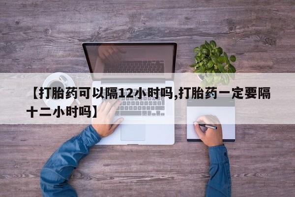 买流产药的联系方式【打胎药可以隔12小时吗,打胎药一定要隔十二小时吗】
