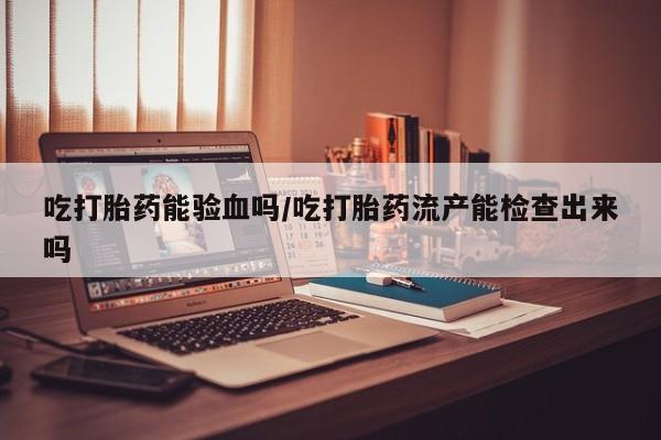 买流产药的联系方式吃打胎药能验血吗/吃打胎药流产能检查出来吗